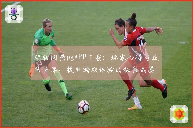 玩转问鼎pgAPP下载：玩家心得与技巧分享，提升游戏体验的秘密武器