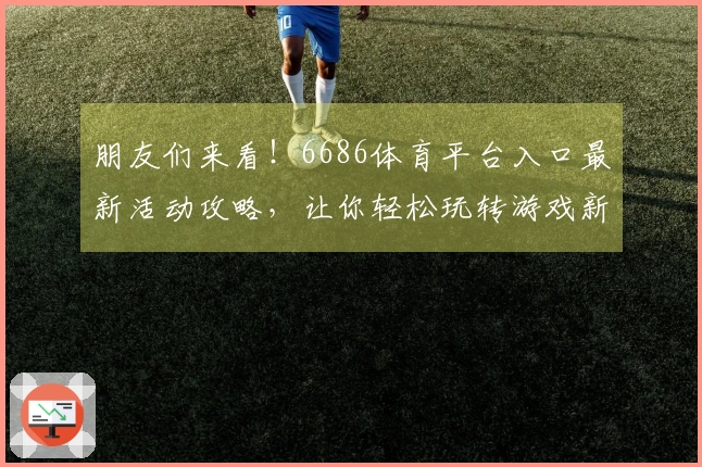 朋友们来看！6686体育平台入口最新活动攻略，让你轻松玩转游戏新体验