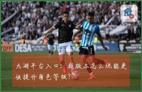 九游平台入口：新版本怎么玩能更快提升角色等级？