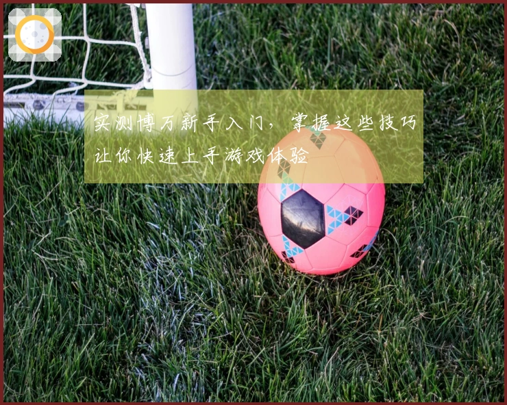 实测博万新手入门，掌握这些技巧让你快速上手游戏体验