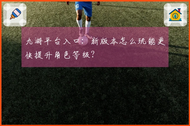 九游平台入口：新版本怎么玩能更快提升角色等级？