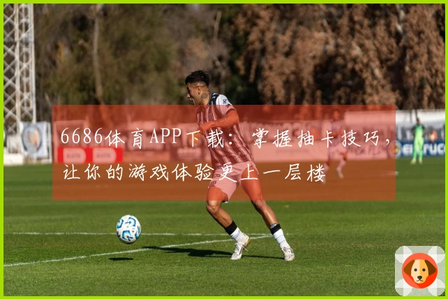 6686体育APP下载：掌握抽卡技巧，让你的游戏体验更上一层楼